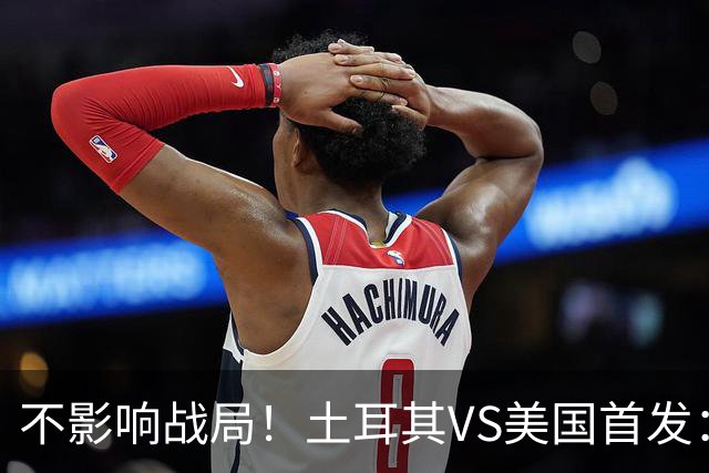 不影响战局！土耳其VS美国首发：居莱尔先发 普利西奇替补