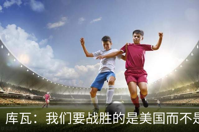 库瓦：我们要战胜的是美国而不是巴洛贡 若能交手西班牙会很美妙